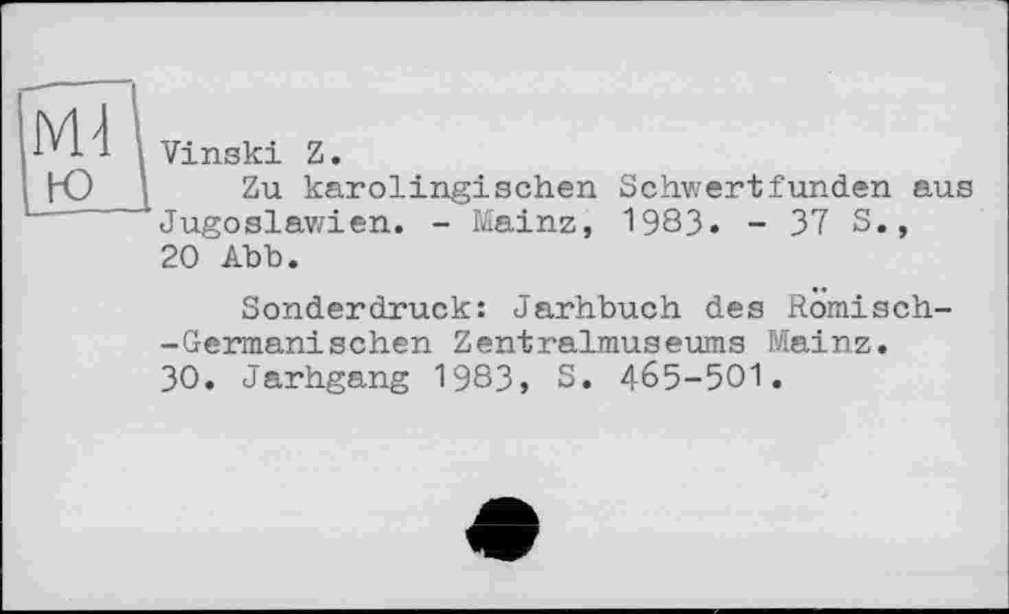 ﻿Md
Vinski Z.
Zu karolingischen Schwertfunden aus Jugoslawien. - Mainz, 1983. - 37 5., 20 Abb.
Sonderdruck: Jarhbuch des Romisch--Geiraanischen Zentralmuseums Mainz.
30. Jarhgang 1983, S. 465-501.